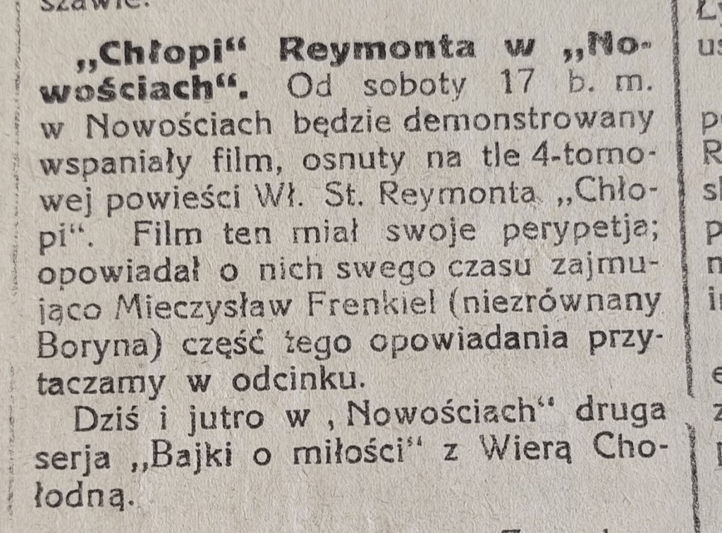 "Chłopi" Reymonta w "Nowościach". Od soboty 17 b. m. (czerwiec) w Nowościach będzie demonstrowany wspaniały film, osnuty na tle 4-tomowej powieści Wł. Reymonya "Chłopi". Film ten miał swoje perypetia; opowiadał o nich swego czasu zajmująco Mieczysław Frenkiel (niezrównany Boryna) część tego opowiadania przytaczamy w odcinku. Dziś i jutro w "Nowościach" druga seria "Bajki o miłości" z Wierą Chłodną.